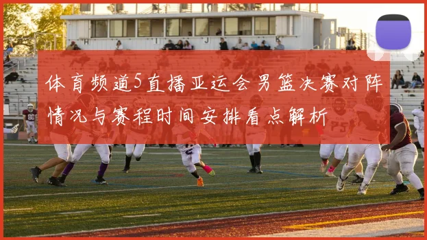 体育频道5直播亚运会男篮决赛对阵情况与赛程时间安排看点解析