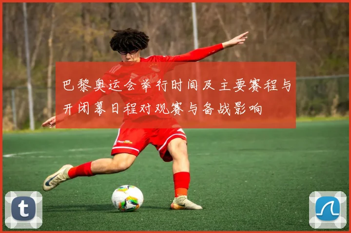 巴黎奥运会举行时间及主要赛程与开闭幕日程对观赛与备战影响