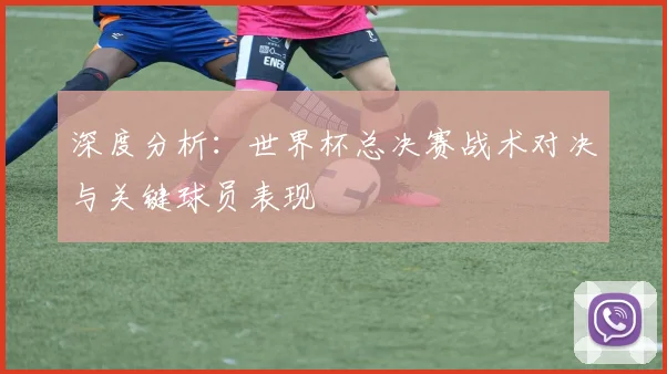 深度分析：世界杯总决赛战术对决与关键球员表现