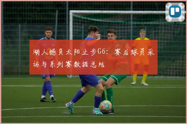 湖人憾负太阳止步G6：赛后球员采访与系列赛数据总结