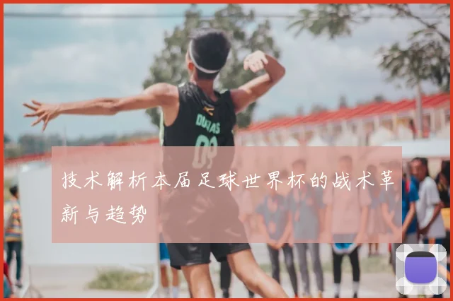 技术解析本届足球世界杯的战术革新与趋势