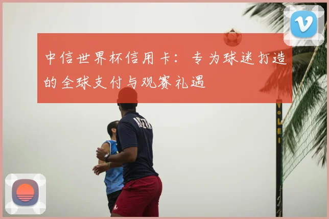 中信世界杯信用卡:专为球迷打造的全球支付与观赛礼遇
