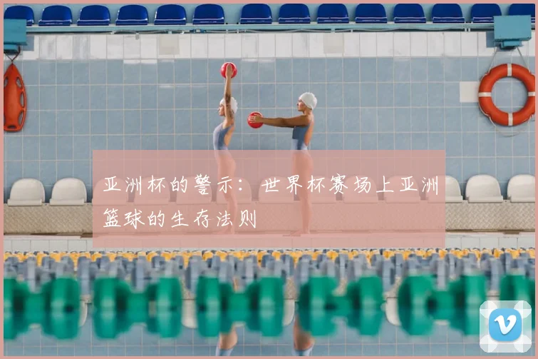 亚洲杯的警示:世界杯赛场上亚洲篮球的生存法则