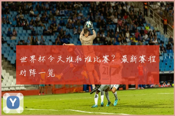 世界杯今天谁和谁比赛?最新赛程对阵一览