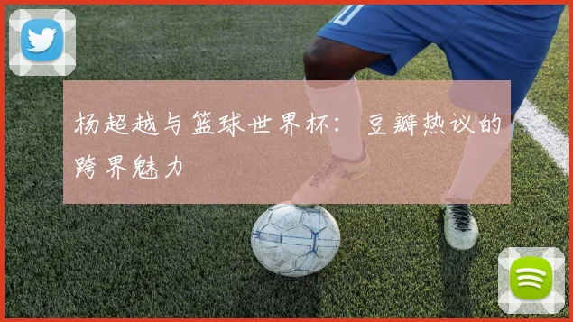 杨超越与篮球世界杯：豆瓣热议的跨界魅力