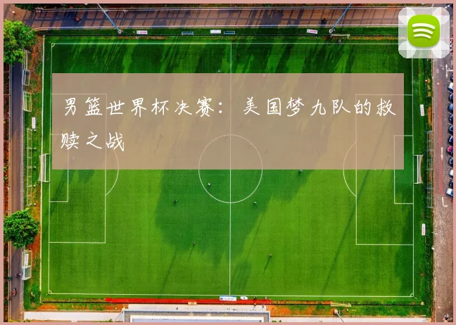 男篮世界杯决赛:美国梦九队的救赎之战