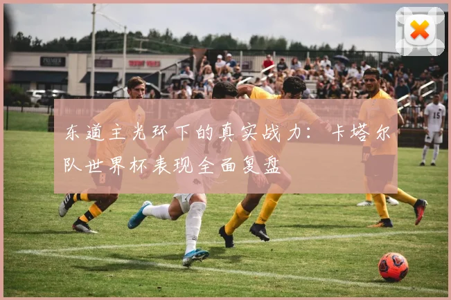 东道主光环下的真实战力：卡塔尔队世界杯表现全面复盘