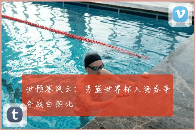 世预赛风云：男篮世界杯入场券争夺战白热化