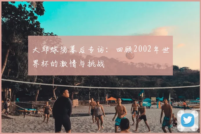 大邱球场幕后专访：回顾2002年世界杯的激情与挑战