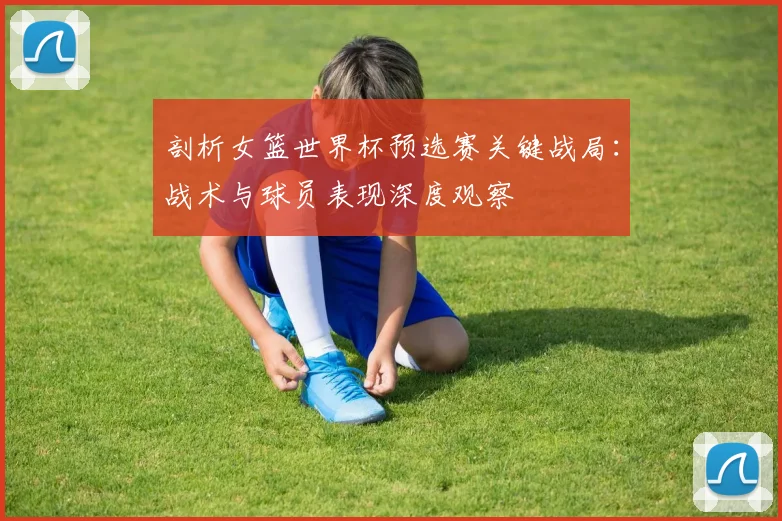 剖析女篮世界杯预选赛关键战局：战术与球员表现深度观察