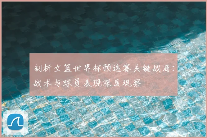 剖析女篮世界杯预选赛关键战局：战术与球员表现深度观察
