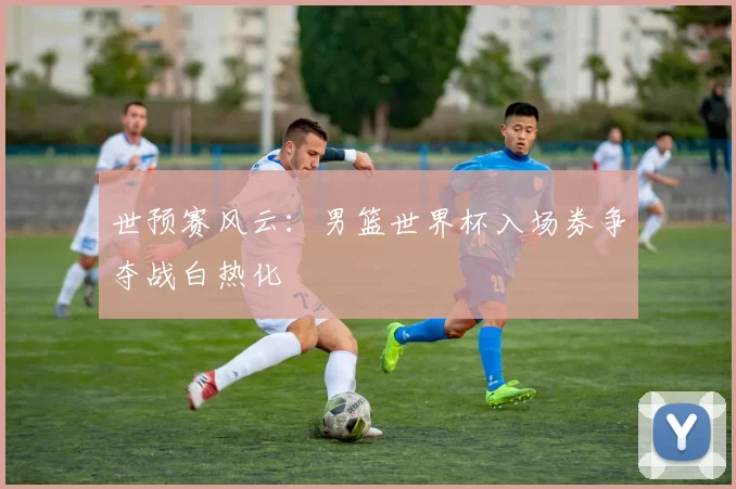 世预赛风云：男篮世界杯入场券争夺战白热化